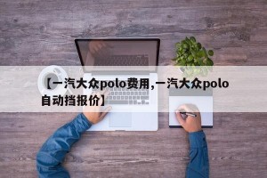 【一汽大众polo费用,一汽大众polo自动挡报价】