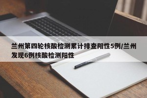 兰州第四轮核酸检测累计排查阳性5例/兰州发现6例核酸检测阳性