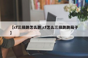 【cf三级跳怎么跳,cf怎么三级跳跳箱子】