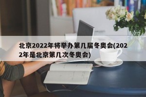 北京2022年将举办第几届冬奥会(2022年是北京第几次冬奥会)