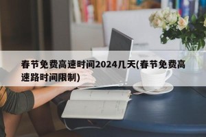 春节免费高速时间2024几天(春节免费高速路时间限制)
