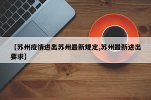 【苏州疫情进出苏州最新规定,苏州最新进出要求】