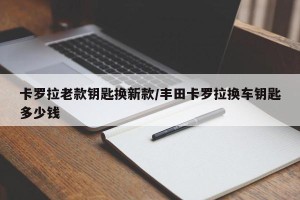 卡罗拉老款钥匙换新款/丰田卡罗拉换车钥匙多少钱