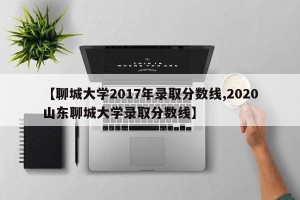 【聊城大学2017年录取分数线,2020山东聊城大学录取分数线】