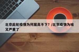 北京此轮疫情为何居高不下？/北京疫情为啥又严重了