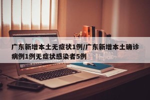 广东新增本土无症状1例/广东新增本土确诊病例1例无症状感染者5例