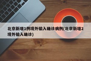 北京新增1例境外输入确诊病例(北京新增2境外输入确诊)