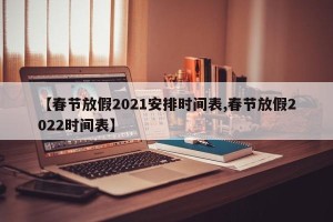 【春节放假2021安排时间表,春节放假2022时间表】