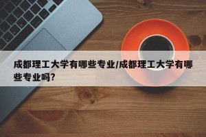 成都理工大学有哪些专业/成都理工大学有哪些专业吗?
