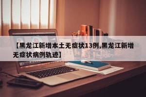 【黑龙江新增本土无症状13例,黑龙江新增无症状病例轨迹】