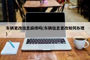 车辆更改信息麻烦吗(车辆信息更改如何办理)