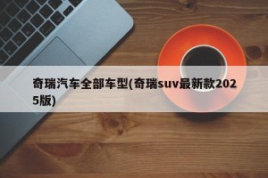 奇瑞汽车全部车型(奇瑞suv最新款2025版)