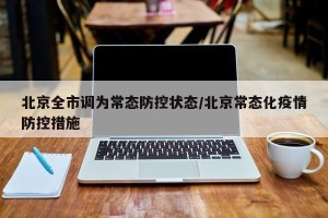 北京全市调为常态防控状态/北京常态化疫情防控措施