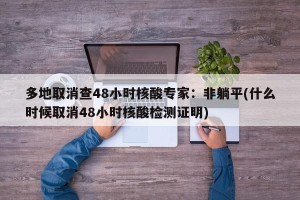 多地取消查48小时核酸专家：非躺平(什么时候取消48小时核酸检测证明)