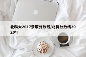 北科大2017录取分数线/北科分数线2020年