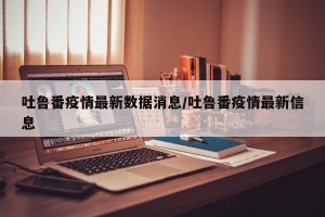 吐鲁番疫情最新数据消息/吐鲁番疫情最新信息