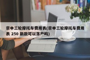 宗申三轮摩托车费用表(宗申三轮摩托车费用表 250 新款可以落户吗)