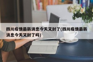 四川疫情最新消息今天又封了(四川疫情最新消息今天又封了吗)