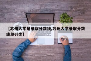 【苏州大学是录取分数线,苏州大学录取分数线单列类】
