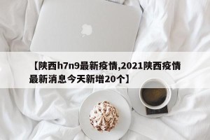 【陕西h7n9最新疫情,2021陕西疫情最新消息今天新增20个】