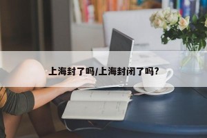 上海封了吗/上海封闭了吗?