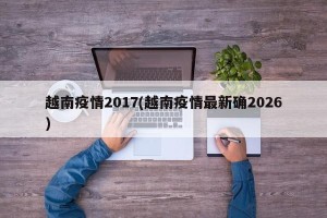 越南疫情2017(越南疫情最新确2026)