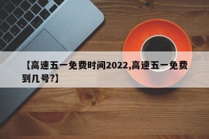 【高速五一免费时间2022,高速五一免费到几号?】