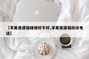 【孚美变速箱维修好不好,孚美变速箱投诉电话】