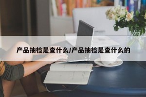 产品抽检是查什么/产品抽检是查什么的