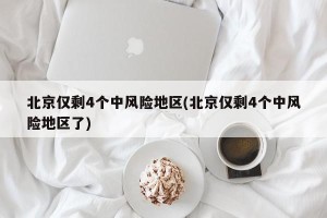 北京仅剩4个中风险地区(北京仅剩4个中风险地区了)