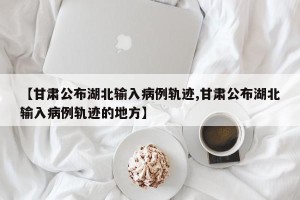 【甘肃公布湖北输入病例轨迹,甘肃公布湖北输入病例轨迹的地方】
