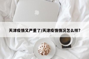 天津疫情又严重了/天津疫情情况怎么样?