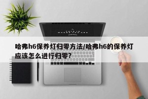 哈弗h6保养灯归零方法/哈弗h6的保养灯应该怎么进行归零?