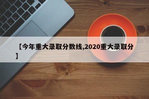 【今年重大录取分数线,2020重大录取分】