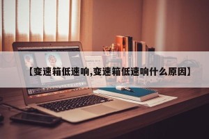 【变速箱低速响,变速箱低速响什么原因】