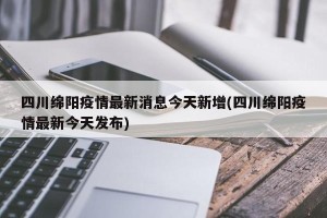 四川绵阳疫情最新消息今天新增(四川绵阳疫情最新今天发布)
