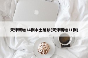 天津新增14例本土确诊(天津新增11例)